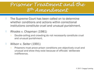 © 2015 Cengage Learning
 The Supreme Court has been called on to determine
whether conditions and actions within correctional
institutions constitute cruel and unusual punishment.
 Rhodes v. Chapman (1981)
o Double-celling and crowding do not necessarily constitute cruel
and unusual punishment.
 Wilson v. Seiter (1991)
o Prisoners must prove prison conditions are objectively cruel and
unusual and show they exist because of officials’ deliberate
indifference.
 