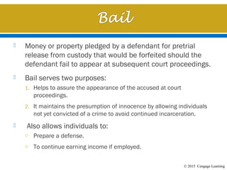 © 2015 Cengage Learning
 Money or property pledged by a defendant for pretrial
release from custody that would be forfeited should the
defendant fail to appear at subsequent court proceedings.
 Bail serves two purposes:
1. Helps to assure the appearance of the accused at court
proceedings.
2. It maintains the presumption of innocence by allowing individuals
not yet convicted of a crime to avoid continued incarceration.
 Also allows individuals to:
o Prepare a defense.
o To continue earning income if employed.
 