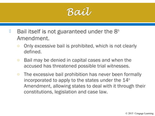 © 2015 Cengage Learning
 Bail itself is not guaranteed under the 8th
Amendment.
o Only excessive bail is prohibited, which is not clearly
defined.
o Bail may be denied in capital cases and when the
accused has threatened possible trial witnesses.
o The excessive bail prohibition has never been formally
incorporated to apply to the states under the 14th
Amendment, allowing states to deal with it through their
constitutions, legislation and case law.
 