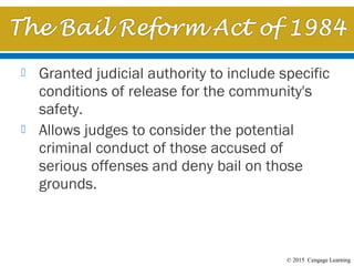 © 2015 Cengage Learning
 Granted judicial authority to include specific
conditions of release for the community's
safety.
 Allows judges to consider the potential
criminal conduct of those accused of
serious offenses and deny bail on those
grounds. 
 