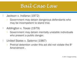 © 2015 Cengage Learning
 Jackson v. Indiana (1972)
o Government may detain dangerous defendants who
may be incompetent to stand trial.
 Addington v. Texas (1979)
o Government may detain mentally unstable individuals
who present a public danger.
 United States v. Salerno (1987)
o Pretrial detention under this act did not violate the 8th
Amendment .
 