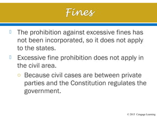 © 2015 Cengage Learning
 The prohibition against excessive fines has
not been incorporated, so it does not apply
to the states.
 Excessive fine prohibition does not apply in
the civil area.
o Because civil cases are between private
parties and the Constitution regulates the
government.
 