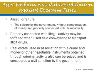 © 2015 Cengage Learning
 Asset Forfeiture
o The seizure by the government, without compensation,
of money and property connected with illegal activity.
 Property connected with illegal activity may be
forfeited when used as a conveyance to transport
illicit drugs.
 Real estate used in association with a crime and
money or other negotiable instruments obtained
through criminal activity also can be seized and is
considered a civil sanction by the government.
 