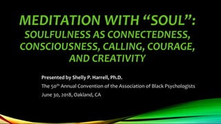 MEDITATION WITH “SOUL”:
SOULFULNESS AS CONNECTEDNESS,
CONSCIOUSNESS, CALLING, COURAGE,
AND CREATIVITY
Presented by Shelly P. Harrell, Ph.D.
The 50th Annual Convention of the Association of Black Psychologists
June 30, 2018, Oakland, CA
 