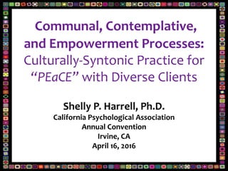 Communal, Contemplative,
and Empowerment Processes:
Culturally-Syntonic Practice for
“PEaCE” with Diverse Clients
Shelly P. Harrell, Ph.D.
California Psychological Association
Annual Convention
Irvine, CA
April 16, 2016
 