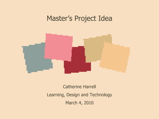 Master’s Project Idea Catherine Harrell Learning, Design and Technology March 4, 2010 