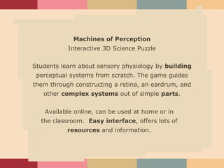 Learning Problem Target Audience Description of the product Assessment plans Challenges Machines of Perception Interactive 3D Science Puzzle Students learn about sensory physiology by  building  perceptual systems from scratch. The game guides them through constructing a retina, an eardrum, and other  complex systems  out of simple  parts . Available online, can be used at home or in the classroom.  Easy   interface , offers lots of  resources  and information. 