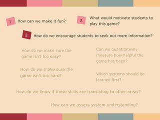 How can we assess system understanding? How do we make sure the game isn’t too hard? How do we make sure the game isn’t too easy? Which systems should be learned first? What would motivate students to play this game? Can we quantitatively measure how helpful the game has been? How can we make it fun? How do we know if these skills are translating to other areas? How do we encourage students to seek out more information? 1 2 3 