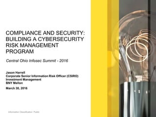 Information Classification: Public
COMPLIANCE AND SECURITY:
BUILDING A CYBERSECURITY
RISK MANAGEMENT
PROGRAM
Central Ohio Infosec Summit - 2016
Jason Harrell
Corporate Senior Information Risk Officer (CSIRO)
Investment Management
BNY Mellon
March 30, 2016
 