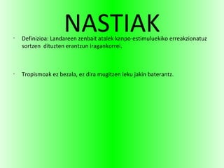 NASTIAK•
Definizioa: Landareen zenbait atalek kanpo-estimuluekiko erreakzionatuz
sortzen dituzten erantzun iragankorrei.
•
Tropismoak ez bezala, ez dira mugitzen leku jakin baterantz.
 