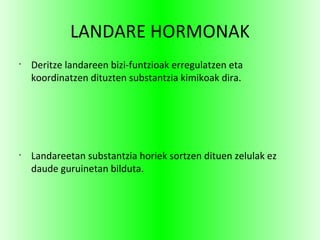 LANDARE HORMONAK
•
Deritze landareen bizi-funtzioak erregulatzen eta
koordinatzen dituzten substantzia kimikoak dira.
•
Landareetan substantzia horiek sortzen dituen zelulak ez
daude guruinetan bilduta.
 