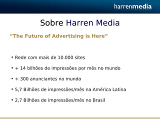 Sobre Harren Media
“The Future of Advertising is Here”



• Rede com mais de 10.000 sites

• + 14 bilhões de impressões por mês no mundo

• + 300 anunciantes no mundo

• 5,7 Bilhões de impressões/mês na América Latina

• 2,7 Bilhões de impressões/mês no Brasil
 