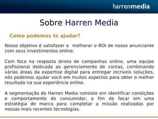 Sobre Harren Media
  Como podemos te ajudar?
Nosso objetivo é satisfazer e melhorar o ROI de nosso anunciante
com seus investimentos online.

Com foco na resposta direta de campanhas online, uma equipe
profissional dedicada ao gerenciamento de contas, combinando
várias áreas da expertise digital para entregar incríveis soluções,
nós podemos ajudar você em muitos aspectos para obter o melhor
resultado na sua experiência online.

A segmentação da Harren Media consiste em identificar condições
e comportamento do consumidor, a fim de focar em uma
estratégia de marca para completar a missão realizadas por
nossas mais recentes tecnologias.
 