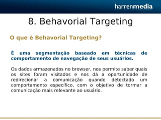 8. Behavorial Targeting
O que é Behavorial Targeting?

É uma segmentação baseado em técnicas                de
comportamento de navegação de seus usuários.

Os dados armazenados no browser, nos permite saber quais
os sites foram visitados e nos dá a oportunidade de
redirecionar a comunicação quando detectado um
comportamento específico, com o objetivo de tormar a
comunicação mais relevante ao usuário.
 