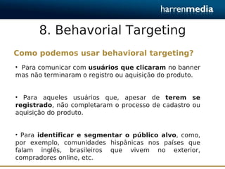 8. Behavorial Targeting
Como podemos usar behavioral targeting?
• Para comunicar com usuários que clicaram no banner
mas não terminaram o registro ou aquisição do produto.


• Para aqueles usuários que, apesar de terem se
registrado, não completaram o processo de cadastro ou
aquisição do produto.


• Para identificar e segmentar o público alvo, como,
por exemplo, comunidades hispânicas nos países que
falam inglês, brasileiros que vivem no exterior,
compradores online, etc.
 
