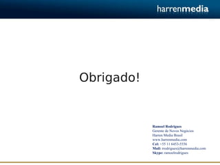 Obrigado!


            Ramoel Rodrigues
            Gerente de Novos Negócios
            Harren Media Brasil
            www.harrenmedia.com
            Cel: +55 11 6453-5556
            Mail: rrodrigues@harrenmedia.com
            Skype: ramoelrodrigues
 