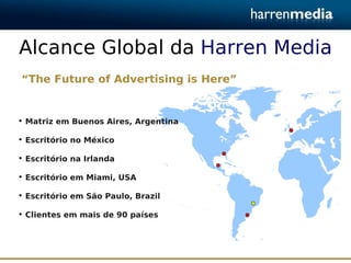 Alcance Global da Harren Media
“The Future of Advertising is Here”


• Matriz em Buenos Aires, Argentina

• Escritório no México

• Escritório na Irlanda

• Escritório em Miami, USA

• Escritório em São Paulo, Brazil

• Clientes em mais de 90 países
 