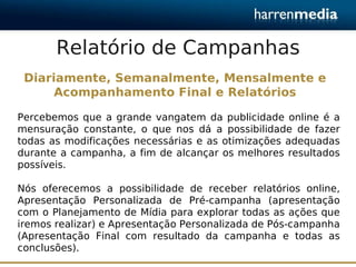 Relatório de Campanhas
 Diariamente, Semanalmente, Mensalmente e
      Acompanhamento Final e Relatórios

Percebemos que a grande vangatem da publicidade online é a
mensuração constante, o que nos dá a possibilidade de fazer
todas as modificações necessárias e as otimizações adequadas
durante a campanha, a fim de alcançar os melhores resultados
possíveis.

Nós oferecemos a possibilidade de receber relatórios online,
Apresentação Personalizada de Pré-campanha (apresentação
com o Planejamento de Mídia para explorar todas as ações que
iremos realizar) e Apresentação Personalizada de Pós-campanha
(Apresentação Final com resultado da campanha e todas as
conclusões).
 