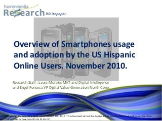 Whitepaper
Research Staff : Laura Morales MKT and Digital Intelligence
and Engel Fonseca VP Digital Value Generation North Cone.
Overview of Smartphones usage
and adoption by the US Hispanic
Online Users. November 2010.
Copyright® Freemount S de RL de CV Mexico D.F. 2010. This document cannot be duplicated or modified without written consent from
the authors or Freemount S de RL de CV.
 