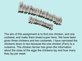 The aim of this assignment is to find one chicken, and one
cockerel, and make them breed super hens. We have been
given three chickens and two cockerels. I have narrowed the
chickens down to two because the one chicken (Fern) is a
nuisance. The chicken farmer has given the information
about the sizes of the eggs the chickens lay and how many
they lay per week.
 