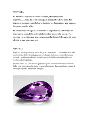 AMATISTA
La Amatista es una dulzura de Piedra, absolutamente
espiritual….llena de conciencia para compartir y lista para dar
consuelo y apoyo como lo haría la mejor de las madres que puedas
imaginar..y más allá.
Ella siempre actúa para transformar la ignorancia y el olvido en
conciencia pura. Esta potencia femenina nos ayuda a despertar
nuestra intuición para que consigamos la visión de lo que está mas
allá de lo que podemos ver.
AMATISTA
Amatista harria gozotasun hutsa da, guztiz espirituala … besteekin banatzeko
kontzientziaz beterikoa eta gainera prest dago, babesa eta kontsolamendua
emateko, imajina dezakezun munduko amarik hoberenak egingo lukeen
moduan eta are gehiago.
Ezjakintasuna eta kontzientzia puruan dagoen ahaztea eraldatzeko dihardu.
Indar eme honek gure intuizioa esnatzen laguntzen digu, gure ikus-eremutik
haratago dagoena ikustea lor dezagun.
 