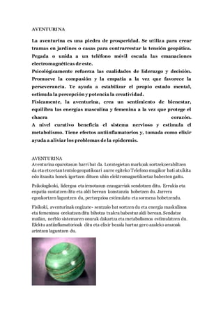 AVENTURINA
La aventurina es una piedra de prosperidad. Se utiliza para crear
tramas en jardines o casas para contrarrestar la tensión geopática.
Pegada o unida a un teléfono móvil escuda las emanaciones
electromagnéticas de este.
Psicológicamente refuerza las cualidades de liderazgo y decisión.
Promueve la compasión y la empatía a la vez que favorece la
perseverancia. Te ayuda a estabilizar el propio estado mental,
estimula la percepción y potencia la creatividad.
Físicamente, la aventurina, crea un sentimiento de bienestar,
equilibra las energías masculina y femenina a la vez que protege el
chacra corazón.
A nivel curativo beneficia el sistema nervioso y estimula el
metabolismo. Tiene efectos antiinflamatorios y, tomada como elixir
ayuda a aliviar los problemas de la epidermis.
AVENTURINA
Aventurina oparotasun harri bat da. Lorategietan markoak sortzekoerabiltzen
da eta etxeetan tentsiogeopatikoari aurre egiteko Telefono mugikor bati atxikita
edo itsasita honek igortzen dituen uhin elektromagnetikoetaz babesten gaitu.
Psikologikoki, lidergoa eta irmotasun ezaugarriak sendotzen ditu. Errukia eta
enpatia sustatzen ditu eta aldi berean konstanzia hobetzen du. Jarrera
egonkortzen laguntzen du, pertzepzioa estimulatu eta sormena hobetzendu.
Fisikoki, aventurinak ongizate- sentzaio bat sortzen du eta energia maskulinoa
eta femeninoa orekatzen ditu bihotza txakra babestuz aldi berean. Sendatze
mailan, nerbio sistemaren onurak dakartza eta metabolismoa estimulatzen du.
Efektu antiinflamatorioak ditu eta elixir bezala hartuz gero azaleko arazoak
arintzen laguntzen du.
 