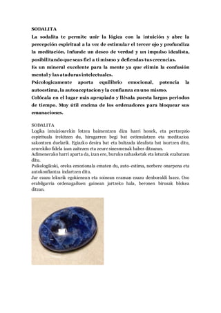 SODALITA
La sodalita te permite unir la lógica con la intuición y abre la
percepción espiritual a la vez de estimular el tercer ojo y profundiza
la meditación. Infunde un deseo de verdad y un impulso idealista,
posibilitando que seas fiel a ti mismo y defiendas tus creencias.
Es un mineral excelente para la mente ya que elimin la confusión
mental y las ataduras intelectuales.
Psicologicamente aporta equilibrio emocional, potencia la
autoestima, la autoaceptacion y la confianza en uno mismo.
Colócala en el lugar más apropiado y llévala puesta largos periodos
de tiempo. Muy útil encima de los ordenadores para bloquear sus
emanaciones.
SODALITA
Logika intuizioarekin lotzea baimentzen dizu harri honek, eta pertzepzio
espirituala irekitzen du, hirugarren begi bat estimulatzen eta meditazioa
sakontzen duelarik. Egiazko desira bat eta bultzada idealista bat isurtzen ditu,
zeurekiko fidela izan zaitezen eta zeure sinesmenak babes ditzazun.
Adimenerako harri aparta da, izan ere, buruko nahasketak eta loturak ezabatzen
ditu.
Psikologikoki, oreka emozionala ematen du, auto-estima, norbere onarpena eta
autokonfiantza indartzen ditu.
Jar ezazu lekurik egokienean eta soinean eraman ezazu denboraldi luzez. Oso
erabilgarria ordenagailuen gainean jartzeko hala, beronen birusak blokea
ditzan.
 