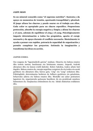 JASPE ROJO
Es un mineral conocido como “el supremo nutridor”. Sustenta y da
apoyo en momentos de tensión, aportando tranquilidad y plenitud.
El jaspe alinea los chacras y puede usarse en el trabajo con ellos.
Cada color es apropiado para un chacra específico. Proporciona
protección, absorbe la energía negativa y limpia y alinea los chacras
y el aura, además de equilibrar el ying y el yang. Psicológicamente
imparte determinación a todos los propósitos, aporta el coraje
necesario y da apoyo durante el conflicto necesario. Mentalmente te
ayuda a pensar con rapidez, potencia la capacidad de organización y
permite completar los proyectos. Estimula la imaginación y
transforma las ideas en acción.
JASPER GORRIA
Oso ezaguna da “laguntzailerik gorena” moduan. Oinarria eta babesa ematen
ditu tentsio unetan, lasaitasuna eta betetasuna emanez. Jaspeak, txakrak
alienatzen ditu eta lanean erabil daitezke. Kolore bakoitza, txakra zehatz bati
dagokio. Babesa ematen du, energia negatiboa xurgatzen du eta txakra eta aurak
garbitzen eta alienatzen ditu; horrez gain, “ying” eta “yang” orekatzen ditu.
Psikologikoki, determinazioa hedatzen du helburu guztietara eta gatazketan,
beharrezko adorea eta babesa ematen ditu. Mentalki oso azkar pentsatzen
laguntzen du, organizatzeko gaitasuna handitzen du eta proiektuak amaitzea
baimentzen du. Imajinazioa estimulatzen du eta ideiak ekintzetan eraldatzen
ditu.
 