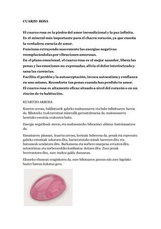 CUARZO ROSA
El cuarzo rosa es la piedra del amor incondicional y la paz infinita.
Es el mineral más importante para el chacra corazón, ya que enseña
la verdadera esencia de amor.
Funciona extrayendo suavemente las energías negativas
reemplazándolas por vibraciones amorosas.
En el plano emocional, el cuarzo rosa es el mejor sanador, libera las
penas y las emociones no expresadas, alivia el dolor interiorizado y
sana las carencias.
Facilita el perdón y la autoaceptación, invoca autoestima y confianza
en uno mismo. Reconforta tus penas cuando has perdido tu amor.
El cuarzo rosa es altamente eficaz situado a nivel del corazón o en un
rincón de tu habitación.
KUARTZO ARROSA
Kuartzo arrosa, baldintzarik gabeko maitasunaren eta bake infinituaren harria
da. Bihotzeko txakrarentzat mineralik garrantzitsuena da, maitasunaren
benetako esentzia erakusten baitu.
Energia negatiboak ateraz, eta maitasunezko bibrazioez aldatuz funtzioanatzen
du.
Emozioaren planoan, kuartzoarrosa, herizain hoberena da, penak eta espresatu
gabeko emozioak askatzen ditu, barneratutakominak baretzen ditu eta
hutsuneak sendatzen ditu. Barkamena eta norbere onarpena errazten ditu,
autoestimua eta norberarekikokonfiantza deitzen ditu. Zure penak
bererosotzen ditu, zure maitea galdu duzunean.
Ehuneko ehunean eraginkorra da, zure bihotzaren parean edo zure logelako
bazter batean kokatuz gero.
 