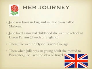 HER JOURNEY
• Julie was born in England in little town called
Malvern.
• Julie lived a normal childhood she went to school at
Dyson Perrins (church of england)
• Then julie went to Dyson Perrins Collage.
• Then when julie was an young adult she moved to
Worcester,julie liked the idea of travel.