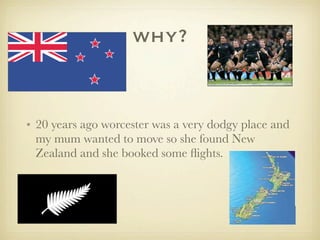 why?
• 20 years ago worcester was a very dodgy place and
my mum wanted to move so she found New
Zealand and she booked some flights.