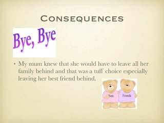 Consequences
• My mum knew that she would have to leave all her
family behind and that was a tuff choice especially
leaving her best friend behind.