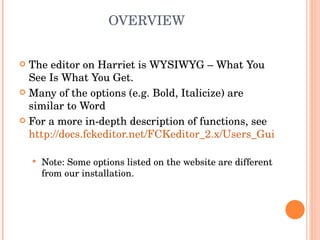 OVERVIEW The editor on Harriet is WYSIWYG – What You See Is What You Get. Many of the options (e.g. Bold, Italicize) are similar to Word For a more in-depth description of functions, see  http://docs.fckeditor.net/FCKeditor_2.x/Users_Guide   Note: Some options listed on the website are different from our installation. 