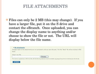 FILE ATTACHMENTS Files can only be 2 MB (this may change).  If you have a larger file, put it on the S drive and contact the eBranch.  Once uploaded, you can change the display name to anything and/or choose to show the file or not.  The URL will display below the file name. 