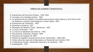 OBRAS DE HARRIET MARTINEAU 
 Ilustraciones de Economía Política , 1832-1834. 
 Las leyes y los mendigos pobres , 1833. 
 La tendencia de las huelgas y los palillos para producir bajos salarios y de la Unión entre 
los Maestros y hombres para asegurar un buen salario, 1834 . 
 Ilustraciones de Tributación , 1834 . 
 Sociedad en América, 1837 . 
 Retrospect de Western Travel . Deerbrook , 1839 . 
 La hora y el Hombre , 1841. 
 La vida en la habitación del enfermo , 1844 . 
 Vida del Este, Presente y Pasado, 1848 
 Educación de Hogares de 1848. 
 Historia de Inglaterra durante la Paz de los Treinta Años , 1849-1850 . 
 Cartas sobre las Leyes de la Naturaleza y el Desarrollo de el hombre 1851. 
 La filosofía de Comte , libremente traducido y se condensa . 1853 
 Autobiografía , 1837 . 
