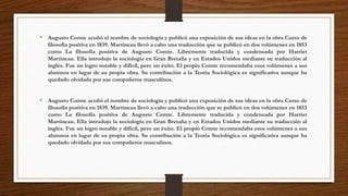 • Augusto Comte acuñó el nombre de sociología y publicó una exposición de sus ideas en la obra Curso de 
filosofía positiva en 1839. Martineau llevó a cabo una traducción que se publicó en dos volúmenes en 1853 
como La filosofía positiva de Augusto Comte. Libremente traducida y condensada por Harriet 
Martineau. Ella introdujo la sociología en Gran Bretaña y en Estados Unidos mediante su traducción al 
inglés. Fue un logro notable y difícil, pero un éxito. El propio Comte recomendaba esos volúmenes a sus 
alumnos en lugar de su propia obra. Su contribución a la Teoría Sociológica es significativa aunque ha 
quedado olvidada por sus compañeros masculinos. 
• Augusto Comte acuñó el nombre de sociología y publicó una exposición de sus ideas en la obra Curso de 
filosofía positiva en 1839. Martineau llevó a cabo una traducción que se publicó en dos volúmenes en 1853 
como La filosofía positiva de Augusto Comte. Libremente traducida y condensada por Harriet 
Martineau. Ella introdujo la sociología en Gran Bretaña y en Estados Unidos mediante su traducción al 
inglés. Fue un logro notable y difícil, pero un éxito. El propio Comte recomendaba esos volúmenes a sus 
alumnos en lugar de su propia obra. Su contribución a la Teoría Sociológica es significativa aunque ha 
quedado olvidada por sus compañeros masculinos. 
 