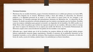 Ferviente Feminista 
• Martineau fue un modelo feminista, auque el término feminismo no se utilizó por primera vez hasta 1895, 
veinte años después de su muerte. Martineau estaba a favor del trabajo, la educación, los derechos 
políticos y la dignidad personal de la mujer y en ello enfocó la mayor parte de sus energías y sus 
publicaciones. La doctrina principal del pensamiento feminista de Martineau fue la educación de las 
mujeres. Ya desde sus primeros artículos proponía que las mujeres eran iguales que los hombres. Escribía 
como las mujeres trabajaban para ganarse un jornal y no depender de los hombres. En 1854 escribe en el 
Daily News sobre las palizas que reciben las esposas de parte de sus maridos. Allí anota sobre la ventaja 
que tiene la esposa de deshacerse de su esposo por medio del divorcio. La Comisión Parlamentaria de 
Divorcios aceptó como causa de divorcio las palizas de los maridos a sus esposas. 
• Afirmaba que a igual trabajo que el de los hombres las mujeres debían de recibir igual salario, porque 
labores equivalentes merecen pagos equivalentes. Estudió el aumento de la población femenina en los 
hospitales mentales y en los asilos de ancianos. Para la primera situación Harriet lo achacaba a la falta de 
horas de sueño, exceso de trabajo, salarios bajos o la ansiedad por su futuro inmediato. 
 