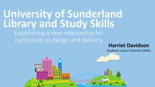 Academic Liaison Librarian (Skills)
University of Sunderland
Library and Study Skills
Harriet Davidson
Establishing a new relationship for
curriculum co-design and delivery
 
