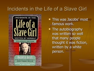 Incidents in the Life of a Slave Girl This was Jacobs’ most famous work. The autobiography was written so well that many people thought it was fiction, written by a white person. 