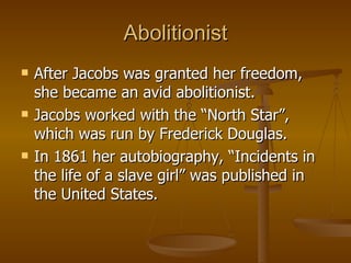 Abolitionist After Jacobs was granted her freedom, she became an avid abolitionist. Jacobs worked with the “North Star”, which was run by Frederick Douglas. In 1861 her autobiography, “Incidents in the life of a slave girl” was published in the United States.  