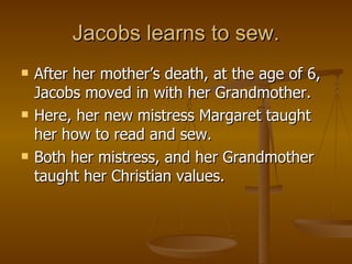 Jacobs learns to sew. After her mother’s death, at the age of 6, Jacobs moved in with her Grandmother. Here, her new mistress Margaret taught her how to read and sew.  Both her mistress, and her Grandmother taught her Christian values. 