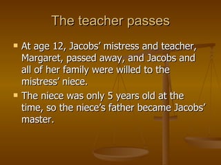 The teacher passes At age 12, Jacobs’ mistress and teacher, Margaret, passed away, and Jacobs and all of her family were willed to the mistress’ niece. The niece was only 5 years old at the time, so the niece’s father became Jacobs’ master. 
