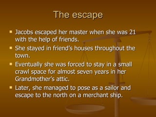 The escape Jacobs escaped her master when she was 21 with the help of friends. She stayed in friend’s houses throughout the town. Eventually she was forced to stay in a small crawl space for almost seven years in her Grandmother’s attic. Later, she managed to pose as a sailor and escape to the north on a merchant ship. 