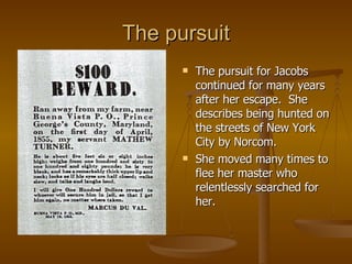 The pursuit The pursuit for Jacobs continued for many years after her escape.  She describes being hunted on the streets of New York City by Norcom. She moved many times to flee her master who relentlessly searched for her. 