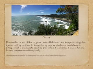 Surfing
I have surfed on and off for 16 years… more off than on. I was always encouraged to
try it as both my brothers do it as well as my mum, we also have a beach house in
Ohope which is a really safe beach so grew to love it. I value it as it creates fun and
healthy competition within my family.
I don’t have a photo of me surfing but this is a photo I took from the lookout looking down Ohope beach.
 