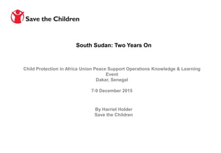 Child Protection in Africa Union Peace Support Operations Knowledge & Learning
Event
Dakar, Senegal
7-9 December 2015
South Sudan: Two Years On
By Harriet Holder
Save the Children
 