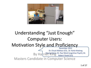 Understanding “Just Enough”
       Computer Users:
Motivation Style and Proficiency    December 2012
                       Dr. Chuck Wallace (CS) , Dr. Karla Kitalong
                    (Humanities), Dr. Paul Ward (cognitive Psych), Dr.
            By Harriet King        Robert Pastel (CS)
 Masters Candidate in Computer Science
                                                               1 of 27
 