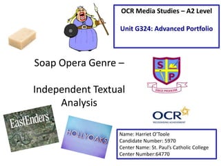 OCR Media Studies – A2 Level
Unit G324: Advanced Portfolio

Soap Opera Genre –
Independent Textual
Analysis
Name: Harriet O’Toole
Candidate Number: 5970
Center Name: St. Paul’s Catholic College
Center Number:64770

 