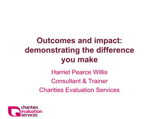 Outcomes and impact: demonstrating the difference you make 
Harriet Pearce Willis 
Consultant & Trainer 
Charities Evaluation Services  