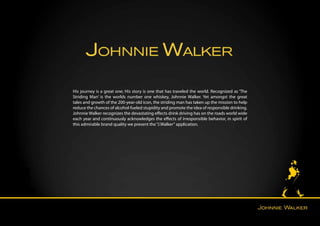 His journey is a great one; His story is one that has traveled the world. Recognized as ‘The
Striding Man’ is the worlds number one whiskey, Johnnie Walker. Yet amongst the great
tales and growth of the 200-year-old icon, the striding man has taken up the mission to help
reduce the chances of alcohol-fueled stupidity and promote the idea of responsible drinking.
Johnnie Walker recognizes the devastating effects drink driving has on the roads world wide
each year and continuously acknowledges the effects of irresponsible behavior, in spirit of
this admirable brand quality we present the “J.Walker“ application.
 